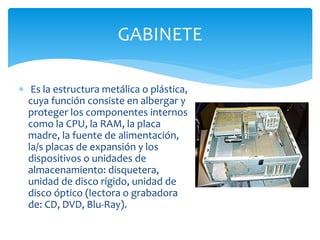  Es la estructura metálica o plástica,
cuya función consiste en albergar y
proteger los componentes internos
como la CPU, la RAM, la placa
madre, la fuente de alimentación,
la/s placas de expansión y los
dispositivos o unidades de
almacenamiento: disquetera,
unidad de disco rígido, unidad de
disco óptico (lectora o grabadora
de: CD, DVD, Blu-Ray).
GABINETE
 