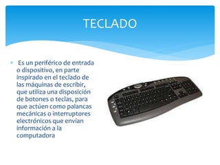 TECLADO
 Es un periférico de entrada
o dispositivo, en parte
inspirado en el teclado de
las máquinas de escribir,
que utiliza una disposición
de botones o teclas, para
que actúen como palancas
mecánicas o interruptores
electrónicos que envían
información a la
computadora
 