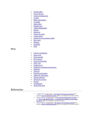  Entrada/salida
 Fuente eléctrica
 Fuente de alimentación
 Teclado
 Ratón (informática)
 Touchpad
 Lápiz óptico
 Pantalla táctil
 Tableta digitalizadora
 Monitor
 Impresora
 Tarjeta de sonido
 Tarjeta gráfica
 Unidad de procesamiento gráfico
 Disco duro
 Disquete
 CD-ROM
 DVD
Otros
 Caja de computadora
 Puerto serie
 Puerto paralelo
 PS/2 (puerto)
 Universal Serial Bus
 IEEE 1394
 Tarjeta de red
 Peripheral Component Interconnect
 Hardware
 Software
 Programa informático
 Aplicación informática
 Sistema operativo
 Sistema de archivos
 Internet
 Virtualización
 World Wide Web
Referencias
1. ↑ Saltara:a b
«computadora»,Diccionariode la lenguaespañola(22.ª
edición),Real Academia Española,2001, consultadoel8 de abril de 2015.
2. Volver arriba↑ «computadora»en Diccionario panhispánicode dudas,1.ª
ed.,Real Academia Española y Asociación de Academias de la Lengua
Española,2005. Consultadoel8 de abril de 2015.
3. Volver arriba↑ «computador»,Diccionariode la lenguaespañola(22.ª
edición),Real Academia Española,2001, consultadoel8 de abril de 2015.
 