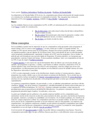 Véanse también: Periférico (informática), Periférico de entrada y Periférico de Entrada/Salida.
Los dispositivos de Entrada/Salida (E/S) sirven a la computadora para obtener información del mundo exterior
y/o comunicar los resultados generados por el computador al exterior. Hay una gama muy extensa de
dispositivos E/S como teclados, monitores, unidades de disco flexible o cámaras web.
Buses
Las tres unidades básicas en una computadora: la CPU, la MP y el subsistema de E/S, están comunicadas entre
sí por buses o canales de comunicación:
 Bus de direcciones, para seleccionar la dirección del dato o del periférico
al que se quiere acceder,
 Bus de control, básicamente para seleccionar la operación a realizar sobre
el dato (principalmente lectura, escritura o modificación) y
 Bus de datos, por donde circulan los datos.
Otros conceptos
En la actualidad se puede tener la impresión de que los computadores están ejecutando varios programas al
mismo tiempo. Esto se conoce como multitarea, y es más común que se utilice el segundo término. En
realidad, la CPU ejecuta instrucciones de un programa y después tras un breve periodo de tiempo, cambian a
un segundo programa y ejecuta algunas de sus instrucciones. Esto crea la ilusión de que se están ejecutando
varios programas simultáneamente, repartiendo el tiempo de la CPU entre los programas. Esto es similar a la
película que está formada por una sucesión rápida de fotogramas. El sistema operativo es el programa que
generalmente controla el reparto del tiempo. El procesamiento simultáneo viene con computadoras de más de
un CPU, lo que da origen al multiprocesamiento.
El sistema operativo es una especie de caja de herramientas llena de utilerías que sirven para decidir, por
ejemplo, qué programas se ejecutan, y cuándo, y qué fuentes se utilizan (memoria o dispositivos E/S). El
sistema operativo tiene otras funciones que ofrecer a otros programas, como los códigos que sirven a los
programadores, escribir programas para una máquina sin necesidad de conocer los detalles internos de todos
los dispositivos electrónicos conectados.
A 2015 se están empezando a incluir en las distribuciones donde se incluye el sistema operativo, algunos
programas muy usados, debido a que es ésta una manera económica de distribuirlos. No es extraño que un
sistema operativo incluya navegadores de Internet, procesadores de texto, programas de correo electrónico,
interfaces de red, reproductores de películas y otros programas que antes se tenían que conseguir e instalar
separadamente.
Los primeros computadores digitales, de gran tamaño y coste, se utilizaban principalmente para hacer cálculos
científicos. ENIAC, uno de los primeros computadores, calculaba densidades de neutrón transversales para ver
si explotaría la bomba de hidrógeno. El CSIR Mk I, el primer ordenador australiano, evaluó patrones de
precipitaciones para un gran proyecto de generación hidroeléctrica. Los primeros visionarios vaticinaron que la
programación permitiría jugar al ajedrez, ver películas y otros usos.
La gente que trabajaba para los gobiernos y las grandes empresas también usó los computadores para
automatizar muchas de las tareas de recolección y procesamiento de datos, que antes eran hechas por humanos;
por ejemplo, mantener y actualizar la contabilidad y los inventarios. En el mundo académico, los científicos de
todos los campos empezaron a utilizar los computadores para hacer sus propios análisis. El descenso continuo
de los precios de los computadores permitió su uso por empresas cada vez más pequeñas. Las empresas, las
organizaciones y los gobiernos empezaron a emplear un gran número de pequeños computadores para realizar
tareas que antes eran hechas por computadores centrales grandes y costosos. La reunión de varios pequeños
computadores en un solo lugar se llamaba torre de servidores[cita requerida]
.
Con la invención del microprocesador en 1970, fue posible fabricar computadores muy baratos. Nacen los
computadores personales (PC), los que se hicieron famosos para llevar a cabo diferentes tareas como guardar
 