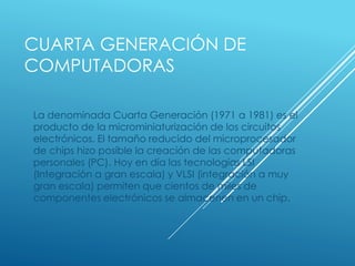 CUARTA GENERACIÓN DE
COMPUTADORAS
La denominada Cuarta Generación (1971 a 1981) es el
producto de la microminiaturización de los circuitos
electrónicos. El tamaño reducido del microprocesador
de chips hizo posible la creación de las computadoras
personales (PC). Hoy en día las tecnologías LSI
(Integración a gran escala) y VLSI (integración a muy
gran escala) permiten que cientos de miles de
componentes electrónicos se almacenen en un chip.
 