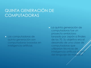 QUINTA GENERACIÓN DE
COMPUTADORAS
 Las computadoras de
quinta generación son
computadoras basadas en
inteligencia artificial.
 La quinta generación de
computadoras fue un
proyecto ambicioso
lanzado por Japón a finales
de los 70. Su objetivo era el
desarrollo de una clase de
computadoras que
utilizarían técnicas de
inteligencia artificial al nivel
del lenguaje de máquina.
 