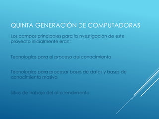 QUINTA GENERACIÓN DE COMPUTADORAS
Los campos principales para la investigación de este
proyecto inicialmente eran:
Tecnologías para el proceso del conocimiento
Tecnologías para procesar bases de datos y bases de
conocimiento masivo
Sitios de trabajo del alto rendimiento
 