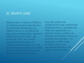 EL TIEMPO UNIX
Tiempo Unix o Tiempo POSIX es
un sistema para la descripción
de instantes de tiempo: se
define como la cantidad de
segundos transcurridos desde la
medianoche UTC del 1 de
enero de 1970, sin contar
segundos intercalares. Es
universalmente usado no solo
en sistemas operativos tipo-Unix,
sino también en muchos otros
sistemas computacionales.
Hay dos capas de
codificación que conforman
el tiempo Unix, y pueden ser
útiles por separado. La
primera capa codifica un
instante de tiempo como un
número real escalar, y la
segunda codifica ese
número como una
secuencia de bits o de
alguna otra manera.
 