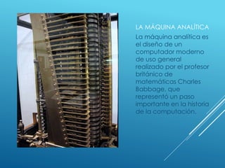 LA MÁQUINA ANALÍTICA
La máquina analítica es
el diseño de un
computador moderno
de uso general
realizado por el profesor
británico de
matemáticas Charles
Babbage, que
representó un paso
importante en la historia
de la computación.
 