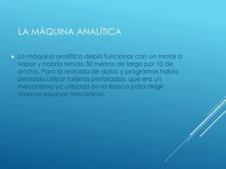 LA MÁQUINA ANALÍTICA
 La máquina analítica debía funcionar con un motor a
vapor y habría tenido 30 metros de largo por 10 de
ancho. Para la entrada de datos y programas había
pensado utilizar tarjetas perforadas, que era un
mecanismo ya utilizado en la época para dirigir
diversos equipos mecánicos.
 