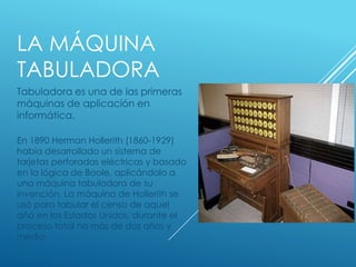 LA MÁQUINA
TABULADORA
Tabuladora es una de las primeras
máquinas de aplicación en
informática.
En 1890 Herman Hollerith (1860-1929)
había desarrollado un sistema de
tarjetas perforadas eléctricas y basado
en la lógica de Boole, aplicándolo a
una máquina tabuladora de su
invención. La máquina de Hollerith se
usó para tabular el censo de aquel
año en los Estados Unidos, durante el
proceso total no más de dos años y
medio.
 