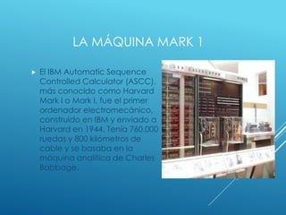 LA MÁQUINA MARK 1
 El IBM Automatic Sequence
Controlled Calculator (ASCC),
más conocido como Harvard
Mark I o Mark I, fue el primer
ordenador electromecánico,
construido en IBM y enviado a
Harvard en 1944. Tenía 760.000
ruedas y 800 kilómetros de
cable y se basaba en la
máquina analítica de Charles
Babbage.
 
