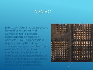 LA ENIAC
ENIAC , un acrónimo de Electronic
Numerical Integrator And
Computer ,fue la primera
computadora de propósitos
generales. Era Turing-completa,
digital, y susceptible de ser
reprogramada para resolver “una
extensa clase de problemas
numéricos”. Fue inicialmente
diseñada para calcular tablas de
tiro de artillería para el Laboratorio
de Investigación Balística del
Ejército de los Estados Unidos.
 