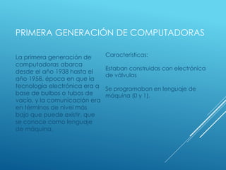 PRIMERA GENERACIÓN DE COMPUTADORAS
La primera generación de
computadoras abarca
desde el año 1938 hasta el
año 1958, época en que la
tecnología electrónica era a
base de bulbos o tubos de
vacío, y la comunicación era
en términos de nivel más
bajo que puede existir, que
se conoce como lenguaje
de máquina.
Características:
Estaban construidas con electrónica
de válvulas
Se programaban en lenguaje de
máquina (0 y 1).
 