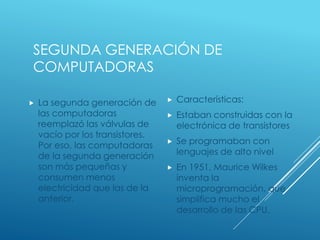 SEGUNDA GENERACIÓN DE
COMPUTADORAS
 La segunda generación de
las computadoras
reemplazó las válvulas de
vacío por los transistores.
Por eso, las computadoras
de la segunda generación
son más pequeñas y
consumen menos
electricidad que las de la
anterior.
 Características:
 Estaban construidas con la
electrónica de transistores
 Se programaban con
lenguajes de alto nivel
 En 1951, Maurice Wilkes
inventa la
microprogramación, que
simplifica mucho el
desarrollo de las CPU.
 