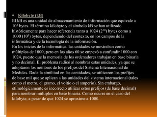  Kilobyte (kB)
El kB es una unidad de almacenamiento de información que equivale a
103 bytes. El término kilobyte y el símbolo kB se han utilizado
históricamente para hacer referencia tanto a 1024 (210) bytes como a
1000 (103) bytes, dependiendo del contexto, en los campos de la
informática y de la tecnología de la información.
En los inicios de la informática, las unidades se mostraban como
múltiplos de 1000, pero en los años 60 se empezó a confundir 1000 con
1024, puesto que la memoria de los ordenadores trabajan en base binaria
y no decimal. El problema radicó al nombrar estas unidades, ya que se
adoptaron los nombres de los prefijos del Sistema Internacional de
Medidas. Dada la similitud en las cantidades, se utilizaron los prefijos
de base mil que se aplican a las unidades del sistema internacional (tales
como el metro, el gramo, el voltio o el amperio). Sin embargo,
etimológicamente es incorrecto utilizar estos prefijos (de base decimal)
para nombrar múltiplos en base binaria. Como ocurre en el caso del
kilobyte, a pesar de que 1024 se aproxime a 1000.
 