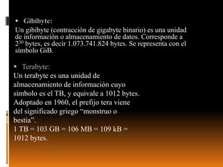  Gibibyte:
Un gibibyte (contracción de gigabyte binario) es una unidad
de información o almacenamiento de datos. Corresponde a
230 bytes, es decir 1.073.741.824 bytes. Se representa con el
símbolo GiB.
 Terabyte:
Un terabyte es una unidad de
almacenamiento de información cuyo
símbolo es el TB, y equivale a 1012 bytes.
Adoptado en 1960, el prefijo tera viene
del significado griego “monstruo o
bestia”.
1 TB = 103 GB = 106 MB = 109 kB =
1012 bytes.
 