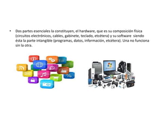 • Dos partes esenciales la constituyen, el hardware, que es su composición física
(circuitos electrónicos, cables, gabinete, teclado, etcétera) y su software siendo
ésta la parte intangible (programas, datos, información, etcétera). Una no funciona
sin la otra.
 