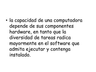 • la capacidad de una computadora
depende de sus componentes
hardware, en tanto que la
diversidad de tareas radica
mayormente en el software que
admita ejecutar y contenga
instalado.
 