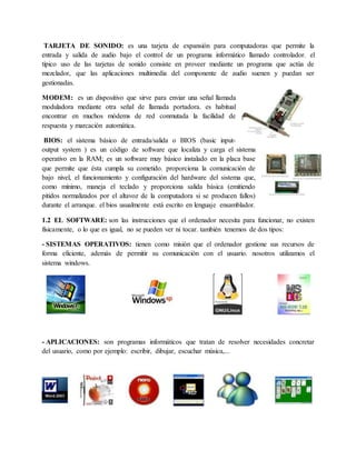TARJETA DE SONIDO: es una tarjeta de expansión para computadoras que permite la
entrada y salida de audio bajo el control de un programa informático llamado controlador. el
típico uso de las tarjetas de sonido consiste en proveer mediante un programa que actúa de
mezclador, que las aplicaciones multimedia del componente de audio suenen y puedan ser
gestionadas.
MODEM: es un dispositivo que sirve para enviar una señal llamada
moduladora mediante otra señal de llamada portadora. es habitual
encontrar en muchos módems de red conmutada la facilidad de
respuesta y marcación automática.
BIOS: el sistema básico de entrada/salida o BIOS (basic input-
output system ) es un código de software que localiza y carga el sistema
operativo en la RAM; es un software muy básico instalado en la placa base
que permite que ésta cumpla su cometido. proporciona la comunicación de
bajo nivel, el funcionamiento y configuración del hardware del sistema que,
como mínimo, maneja el teclado y proporciona salida básica (emitiendo
pitidos normalizados por el altavoz de la computadora si se producen fallos)
durante el arranque. el bios usualmente está escrito en lenguaje ensamblador.
1.2 EL SOFTWARE: son las instrucciones que el ordenador necesita para funcionar, no existen
físicamente, o lo que es igual, no se pueden ver ni tocar. también tenemos de dos tipos:
- SISTEMAS OPERATIVOS: tienen como misión que el ordenador gestione sus recursos de
forma eficiente, además de permitir su comunicación con el usuario. nosotros utilizamos el
sistema windows.
- APLICACIONES: son programas informáticos que tratan de resolver necesidades concretar
del usuario, como por ejemplo: escribir, dibujar, escuchar música,...
 