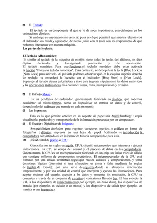 ϖ El Teclado:
El teclado es un componente al que se le da poca importancia, especialmente en los
ordenadores clónicos.
Si embargo es un componente esencial, pues es el que permitirá que nuestra relación con
el ordenador sea fluida y agradable, de hecho, junto con el ratón son los responsables de que
podamos interactuar con nuestra máquina.
Las partes del teclado:
El Teclado Alfanumérico:
Es similar al teclado de la máquina de escribir. tiene todas las teclas del alfabeto, los diez
dígitos decimales y los signos de puntuación y de acentuación.
El teclado numérico: Para que funciones el teclado numérico debe estar activada
la función "Bloquear teclado numérico". Caso contrario, se debe pulsar la tecla [Bloq Lock] o
[Num Lock] para activarlo. Al pulsarla podemos observar que, en la esquina superior derecha
del teclado, se encenderá la lucecita con el indicador [Bloq Num] o [Num Lock].
Se parece al teclado de una calculadora y sirve para ingresar rápidamente los datos numéricos
y las operaciones matemáticas más comunes: suma, resta, multiplicación y división.
ϖ ElRatón(o Mouse):
Es un periférico de ordenador, generalmente fabricado en plástico, que podemos
considerar, al mismo tiempo, como un dispositivo de entrada de datos y de control,
dependiendo del software que maneje en cada momento.
ϖ Las Impresoras:
Esta es la que permite obtener en un soporte de papel una &uml;hardcopy¨: copia
visualizable, perdurable y transportable de la información procesada por un computador.
ϖ El EscáneroDigitalizadorde Imágenes:
Son periféricos diseñados para registrar caracteres escritos, o gráficos en forma de
fotografías o dibujos, impresos en una hoja de papel facilitando su introducción la
computadora convirtiéndolos en información binaria comprensible para ésta.
ϖ Unidadcentralde proceso o CPU:
Conocida por sus siglas en inglés, CPU), circuito microscópico que interpreta y ejecuta
instrucciones. La CPU se ocupa del control y el proceso de datos en las computadoras.
Generalmente, la CPU es un microprocesador fabricado en un chip, un único trozo de silicio
que contiene millones de componentes electrónicos. El microprocesador de la CPU está
formado por una unidad aritmético-lógica que realiza cálculos y comparaciones, y toma
decisiones lógicas (determina si una afirmación es cierta o falsa mediante las reglas
del álgebra de Boole); por una serie de registros donde se almacena información
temporalmente, y por una unidad de control que interpreta y ejecuta las instrucciones. Para
aceptar órdenes del usuario, acceder a los datos y presentar los resultados, la CPU se
comunica a través de un conjunto de circuitos o conexiones llamado bus. El bus conecta la
CPU a los dispositivos de almacenamiento (por ejemplo, un disco duro), los dispositivos de
entrada (por ejemplo, un teclado o un mouse) y los dispositivos de salida (por ejemplo, un
monitor o una impresora).
 