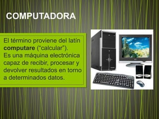 El término proviene del latín
computare (“calcular”).
Es una máquina electrónica
capaz de recibir, procesar y
devolver resultados en torno
a determinados datos.
COMPUTADORA
 