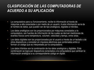 CLASIFICACIÓN DE LAS COMPUTADORAS DE
ACUERDO A SU APLICACIÓN
• La computadora para su funcionamiento, recibe la información al través de
máquinas a ella conectadas o por medio de un usuario. A esta información se le da
el nombre de datos, que pueden ser de tipo analógicos, digitales e híbridos.
• Los datos analógicos son los proporcionados por máquinas conectados a la
computadora, son fuentes de información de las cuales se derivan mediciones de
eventos físicos como temperatura, volumen, velocidad y tiempo, entre otras.
• Los datos digitales son los proporcionados por el usuario a través de un teclado o de
otros dispositivos y consisten en impulsos eléctricos que combinados entre sí
forman un código que es interpretado por la computadora.
• Los datos híbridos son la combinación de los datos analógicos y digitales. Esta
combinación se logra por dispositivos conectados a la computadora que cambian la
información analógica a su correspondiente código en digital.
 