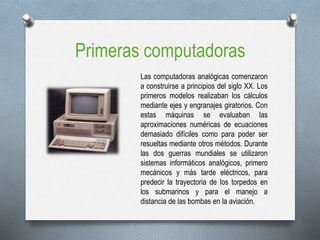 Primeras computadoras
Las computadoras analógicas comenzaron
a construirse a principios del siglo XX. Los
primeros modelos realizaban los cálculos
mediante ejes y engranajes giratorios. Con
estas máquinas se evaluaban las
aproximaciones numéricas de ecuaciones
demasiado difíciles como para poder ser
resueltas mediante otros métodos. Durante
las dos guerras mundiales se utilizaron
sistemas informáticos analógicos, primero
mecánicos y más tarde eléctricos, para
predecir la trayectoria de los torpedos en
los submarinos y para el manejo a
distancia de las bombas en la aviación.
 
