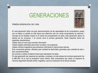 GENERACIONES
PRIMERA GENERACION (1951-1958)
En esta generación había una gran desconocimiento de las capacidades de las computadora, puesto
que se realizó un estudio en esta época que determino que con veinte computadoras se saturaría l
mercado de los Estados Unidos en el campo de procesamiento de datos. Esta generación abarco la
década de los cincuenta. Y se conoce como la primera generación. Estas máquinas tenían las
siguientes características:
Usaban tubos al vacío para procesar información.
Usaban tarjetas perforadas para entrar los datos y los programas.
Usaban cilindros magnéticos para almacenar información e instrucciones internas.
Eran sumamente grandes, utilizaban gran cantidad de electricidad, generaban gran cantidad de calor y
eran sumamente lentas.
Se comenzó a utilizar el sistema binario para representar los datos.
En esta generación las maquinas son grandes y costosas y la más exitosa de la primera generación fue
la IBM 650, de la cual se produjeron varios cientos. Esta computadora que usaba un esquema de
memoria segundaria llamado tambor magnético, que es el antecesor de los discos actuales.
 