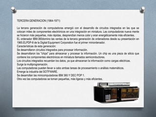 TERCERA GENERACION (1964-1971)
La tercera generación de computadoras emergió con el desarrollo de circuitos integrados en las que se
colocan miles de componentes electrónicos en una integración en miniatura. Las computadoras nueva mente
se hicieron más pequeñas, más rápidas, desprendían menos color y eran energéticamente más eficientes.
EL ordenador IBM-360domino las ventas de la tercera generación de ordenadores desde su presentación en
1965.ELPDP-8 de la Digital Equipment Corporation fue el primer miniordenador.
Características de esta generación:
Se desarrollaron circuitos integrados para procesar información.
Se desarrollaron los "chips" para almacenar y procesar la información. Un chip es una pieza de silicio que
contiene los componentes electrónicos en miniatura llamados semiconductores.
Los circuitos integrados recuerdan los datos, ya que almacenan la información como cargas eléctricas.
Surge la multiprogramación.
Las computadoras pueden llevar a cabo ambas tareas de procesamiento o análisis matemáticos.
Emerge la industria del SOTFWARE.
Se desarrollan las minicomputadoras IBM 360 Y DEC POP 1.
Otra vez las computadoras se toman pequeñas, más ligeras y más eficientes.
 