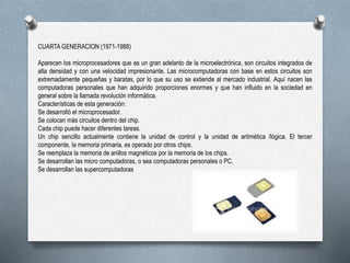 CUARTA GENERACION (1971-1988)
Aparecen los microprocesadores que es un gran adelanto de la microelectrónica, son circuitos integrados de
alta densidad y con una velocidad impresionante. Las microcomputadoras con base en estos circuitos son
extremadamente pequeñas y baratas, por lo que su uso se extiende al mercado industrial. Aquí nacen las
computadoras personales que han adquirido proporciones enormes y que han influido en la sociedad en
general sobre la llamada revolución informática.
Características de esta generación:
Se desarrolló el microprocesador.
Se colocan más circuitos dentro del chip.
Cada chip puede hacer diferentes tareas.
Un chip sencillo actualmente contiene la unidad de control y la unidad de aritmética /lógica. El tercer
componente, la memoria primaria, es operado por otros chips.
Se reemplaza la memoria de anillos magnéticos por la memoria de los chips.
Se desarrollan las micro computadoras, o sea computadoras personales o PC.
Se desarrollan las supercomputadoras
 