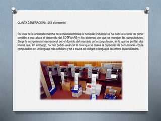 QUINTA GENERACION (1983 al presente)
En vista de la acelerada marcha de la microelectrónica la sociedad industrial se ha dado a la tarea de poner
también a esa altura el desarrollo del SOTFWARE y los sistemas con que se manejan las computadoras.
Surge la competencia internacional por el dominio del marcado de la computación, en la que se perfilan dos
líderes que, sin embargo, no han podido alcanzar al nivel que se desea la capacidad de comunicarse con la
computadora en un lenguaje más cotidiano y no a través de códigos o lenguajes de control especializados.
 