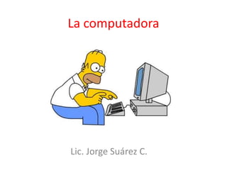 La computadora
Lic. Jorge Suárez C.
 