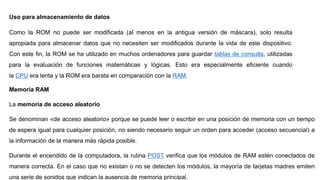 Uso para almacenamiento de datos
Como la ROM no puede ser modificada (al menos en la antigua versión de máscara), solo resulta
apropiada para almacenar datos que no necesiten ser modificados durante la vida de este dispositivo.
Con este fin, la ROM se ha utilizado en muchos ordenadores para guardar tablas de consulta, utilizadas
para la evaluación de funciones matemáticas y lógicas. Esto era especialmente eficiente cuando
la CPU era lenta y la ROM era barata en comparación con la RAM.
Memoria RAM
La memoria de acceso aleatorio
Se denominan «de acceso aleatorio» porque se puede leer o escribir en una posición de memoria con un tiempo
de espera igual para cualquier posición, no siendo necesario seguir un orden para acceder (acceso secuencial) a
la información de la manera más rápida posible.
Durante el encendido de la computadora, la rutina POST verifica que los módulos de RAM estén conectados de
manera correcta. En el caso que no existan o no se detecten los módulos, la mayoría de tarjetas madres emiten
una serie de sonidos que indican la ausencia de memoria principal.
 