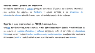 Describe Sistema Operativo y su importancia.
Un sistema operativo es el software principal o conjunto de programas de un sistema informático
que gestiona los recursos de hardware y provee servicios a los programas de
aplicación de software, ejecutándose en modo privilegiado respecto de los restantes
Describe el uso e importancia de las REDES de computadoras.
Una red de ordenadores, también llamada red de comunicaciones de datos o red informática, es
un conjunto de equipos informáticos y software conectados entre sí por medio de dispositivos
físicos que envían y reciben impulsos eléctricos, ondas electromagnéticas o cualquier otro medio para
el transporte de datos, con la finalidad de compartir información, recursos y ofrecer servicios.
 