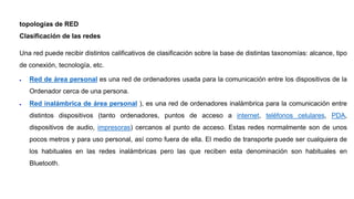 topologías de RED
Clasificación de las redes
Una red puede recibir distintos calificativos de clasificación sobre la base de distintas taxonomías: alcance, tipo
de conexión, tecnología, etc.
 Red de área personal es una red de ordenadores usada para la comunicación entre los dispositivos de la
Ordenador cerca de una persona.
 Red inalámbrica de área personal ), es una red de ordenadores inalámbrica para la comunicación entre
distintos dispositivos (tanto ordenadores, puntos de acceso a internet, teléfonos celulares, PDA,
dispositivos de audio, impresoras) cercanos al punto de acceso. Estas redes normalmente son de unos
pocos metros y para uso personal, así como fuera de ella. El medio de transporte puede ser cualquiera de
los habituales en las redes inalámbricas pero las que reciben esta denominación son habituales en
Bluetooth.
 