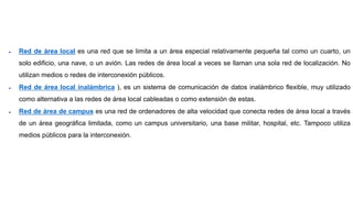  Red de área local es una red que se limita a un área especial relativamente pequeña tal como un cuarto, un
solo edificio, una nave, o un avión. Las redes de área local a veces se llaman una sola red de localización. No
utilizan medios o redes de interconexión públicos.
 Red de área local inalámbrica ), es un sistema de comunicación de datos inalámbrico flexible, muy utilizado
como alternativa a las redes de área local cableadas o como extensión de estas.
 Red de área de campus es una red de ordenadores de alta velocidad que conecta redes de área local a través
de un área geográfica limitada, como un campus universitario, una base militar, hospital, etc. Tampoco utiliza
medios públicos para la interconexión.
 