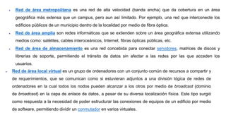  Red de área metropolitana es una red de alta velocidad (banda ancha) que da cobertura en un área
geográfica más extensa que un campus, pero aun así limitado. Por ejemplo, una red que interconecte los
edificios públicos de un municipio dentro de la localidad por medio de fibra óptica.
 Red de área amplia son redes informáticas que se extienden sobre un área geográfica extensa utilizando
medios como: satélites, cables interoceánicos, Internet, fibras ópticas públicas, etc.
 Red de área de almacenamiento es una red concebida para conectar servidores, matrices de discos y
librerías de soporte, permitiendo el tránsito de datos sin afectar a las redes por las que acceden los
usuarios.
 Red de área local virtual es un grupo de ordenadores con un conjunto común de recursos a compartir y
de requerimientos, que se comunican como si estuvieran adjuntos a una división lógica de redes de
ordenadores en la cual todos los nodos pueden alcanzar a los otros por medio de broadcast (dominio
de broadcast) en la capa de enlace de datos, a pesar de su diversa localización física. Este tipo surgió
como respuesta a la necesidad de poder estructurar las conexiones de equipos de un edificio por medio
de software, permitiendo dividir un conmutador en varios virtuales.
 