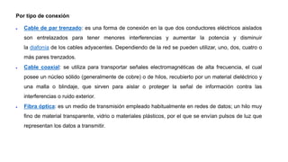 Por tipo de conexión
 Cable de par trenzado: es una forma de conexión en la que dos conductores eléctricos aislados
son entrelazados para tener menores interferencias y aumentar la potencia y disminuir
la diafonía de los cables adyacentes. Dependiendo de la red se pueden utilizar, uno, dos, cuatro o
más pares trenzados.
 Cable coaxial: se utiliza para transportar señales electromagnéticas de alta frecuencia, el cual
posee un núcleo sólido (generalmente de cobre) o de hilos, recubierto por un material dieléctrico y
una malla o blindaje, que sirven para aislar o proteger la señal de información contra las
interferencias o ruido exterior.
 Fibra óptica: es un medio de transmisión empleado habitualmente en redes de datos; un hilo muy
fino de material transparente, vidrio o materiales plásticos, por el que se envían pulsos de luz que
representan los datos a transmitir.
 