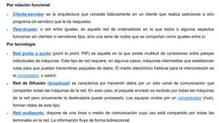 Por relación funcional
 Cliente-servidor es la arquitectura que consiste básicamente en un cliente que realiza peticiones a otro
programa (el servidor) que le da respuesta.
 Peer-to-peer, o red entre iguales, es aquella red de ordenadores en la que todos o algunos aspectos
funcionan sin clientes ni servidores fijos, sino una serie de nodos que se comportan como iguales entre sí.
Por tecnología
 Red punto a punto (point to point, PtP) es aquella en la que existe multitud de conexiones entre parejas
individuales de máquinas. Este tipo de red requiere, en algunos casos, máquinas intermedias que establezcan
rutas para que puedan transmitirse paquetes de datos. El medio electrónico habitual para la interconexión es
el conmutador, o switch.
 Red de Difusión (broadcast) se caracteriza por transmitir datos por un sólo canal de comunicación que
comparten todas las máquinas de la red. En este caso, el paquete enviado es recibido por todas las máquinas
de la red pero únicamente la destinataria puede procesarlo. Los equipos unidos por un concentrador (hub),
forman redes de este tipo.
 Red multipunto, dispone de una línea o medio de comunicación cuyo uso está compartido por todas las
terminales en la red. La información fluye de forma bidireccional.
 