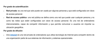 Por grado de autentificación
 Red privada: es una red que solo puede ser usada por algunas personas y que está configurada con clave
de acceso personal.
 Red de acceso público: una red pública se define como una red que puede usar cualquier persona y no
como las redes que están configuradas con clave de acceso personal. Es una red de ordenadores
interconectados, capaz de compartir información y que permite comunicar a usuarios sin importar su
ubicación geográfica.
Por grado de difusión
 Una intranet es una red privada de ordenadores que utiliza tecnología de Internet para compartir dentro de
una organización parte de sus sistemas de información y sistemas operacionales.
 