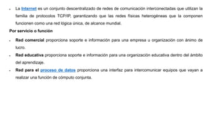  La Internet es un conjunto descentralizado de redes de comunicación interconectadas que utilizan la
familia de protocolos TCP/IP, garantizando que las redes físicas heterogéneas que la componen
funcionen como una red lógica única, de alcance mundial.
Por servicio o función
 Red comercial proporciona soporte e información para una empresa u organización con ánimo de
lucro.
 Red educativa proporciona soporte e información para una organización educativa dentro del ámbito
del aprendizaje.
 Red para el proceso de datos proporciona una interfaz para intercomunicar equipos que vayan a
realizar una función de cómputo conjunta.
 