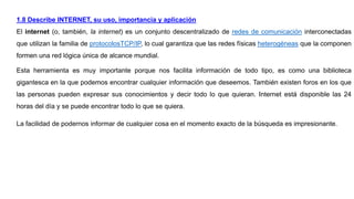 1.8 Describe INTERNET, su uso, importancia y aplicación
El internet (o, también, la internet) es un conjunto descentralizado de redes de comunicación interconectadas
que utilizan la familia de protocolosTCP/IP, lo cual garantiza que las redes físicas heterogéneas que la componen
formen una red lógica única de alcance mundial.
Esta herramienta es muy importante porque nos facilita información de todo tipo, es como una biblioteca
gigantesca en la que podemos encontrar cualquier información que deseemos. También existen foros en los que
las personas pueden expresar sus conocimientos y decir todo lo que quieran. Internet está disponible las 24
horas del día y se puede encontrar todo lo que se quiera.
La facilidad de podernos informar de cualquier cosa en el momento exacto de la búsqueda es impresionante.
 