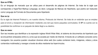 Que es HTML:
Es un lenguaje de marcado que se utiliza para el desarrollo de páginas de Internet. Se trata de la sigla que
corresponde a HyperText Markup Language, es decir, Lenguaje de Marcas de Hipertexto, que podría ser traducido
como Lenguaje de Formato de Documentos para Hipertexto
Que es ip:
Es la sigla de Internet Protocol o, en nuestro idioma, Protocolo de Internet. Se trata de un estándar que se emplea
para el envío y recepción de información mediante una red que reúne paquetes conmutados. El IP no cuenta con la
posibilidad de confirmar si un paquete de datos llegó a su destino.
Que es www:
Son las iniciales que identifican a la expresión inglesa World Wide Web, el sistema de documentos de hipertexto que
se encuentran enlazados entre sí y a los que se accede por medio de Internet. A través de un software conocido como
navegador, los usuarios pueden visualizar diversos sitios web (los cuales contienen texto, imágenes, videos y otros
contenidos multimedia) y navegar a través de ellos mediante los hipervínculos.
 