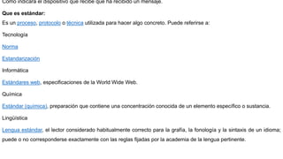 Cómo indicará el dispositivo que recibe que ha recibido un mensaje.
Que es estándar:
Es un proceso, protocolo o técnica utilizada para hacer algo concreto. Puede referirse a:
Tecnología
Norma
Estandarización
Informática
Estándares web, especificaciones de la World Wide Web.
Química
Estándar (química), preparación que contiene una concentración conocida de un elemento específico o sustancia.
Lingüística
Lengua estándar, el lector considerado habitualmente correcto para la grafía, la fonología y la sintaxis de un idioma;
puede o no corresponderse exactamente con las reglas fijadas por la academia de la lengua pertinente.
 