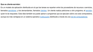 Que es cliente-servidor:
Es un modelo de aplicación distribuida en el que las tareas se reparten entre los proveedores de recursos o servicios,
llamados servidores, y los demandantes, llamados clientes. Un cliente realiza peticiones a otro programa, el servidor,
quien le da respuesta. Esta idea también se puede aplicar a programas que se ejecutan sobre una sola computadora,
aunque es más ventajosa en un sistema operativo multiusuario distribuido a través de una red de computadoras.
 