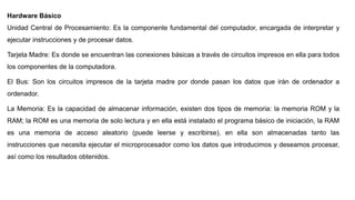 Hardware Básico
Unidad Central de Procesamiento: Es la componente fundamental del computador, encargada de interpretar y
ejecutar instrucciones y de procesar datos.
Tarjeta Madre: Es donde se encuentran las conexiones básicas a través de circuitos impresos en ella para todos
los componentes de la computadora.
El Bus: Son los circuitos impresos de la tarjeta madre por donde pasan los datos que irán de ordenador a
ordenador.
La Memoria: Es la capacidad de almacenar información, existen dos tipos de memoria: la memoria ROM y la
RAM; la ROM es una memoria de solo lectura y en ella está instalado el programa básico de iniciación, la RAM
es una memoria de acceso aleatorio (puede leerse y escribirse), en ella son almacenadas tanto las
instrucciones que necesita ejecutar el microprocesador como los datos que introducimos y deseamos procesar,
así como los resultados obtenidos.
 