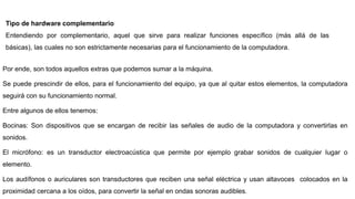 Tipo de hardware complementario
Entendiendo por complementario, aquel que sirve para realizar funciones específico (más allá de las
básicas), las cuales no son estrictamente necesarias para el funcionamiento de la computadora.
Por ende, son todos aquellos extras que podemos sumar a la máquina.
Se puede prescindir de ellos, para el funcionamiento del equipo, ya que al quitar estos elementos, la computadora
seguirá con su funcionamiento normal.
Entre algunos de ellos tenemos:
Bocinas: Son dispositivos que se encargan de recibir las señales de audio de la computadora y convertirlas en
sonidos.
El micrófono: es un transductor electroacústica que permite por ejemplo grabar sonidos de cualquier lugar o
elemento.
Los audífonos o auriculares son transductores que reciben una señal eléctrica y usan altavoces colocados en la
proximidad cercana a los oídos, para convertir la señal en ondas sonoras audibles.
 