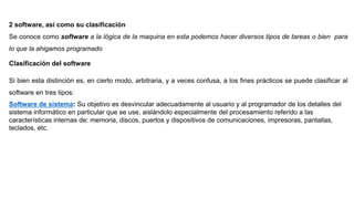 2 software, así como su clasificación
Se conoce como software a la lógica de la maquina en esta podemos hacer diversos tipos de tareas o bien para
lo que la ahigamos programado
Clasificación del software
Si bien esta distinción es, en cierto modo, arbitraria, y a veces confusa, a los fines prácticos se puede clasificar al
software en tres tipos:
Software de sistema: Su objetivo es desvincular adecuadamente al usuario y al programador de los detalles del
sistema informático en particular que se use, aislándolo especialmente del procesamiento referido a las
características internas de: memoria, discos, puertos y dispositivos de comunicaciones, impresoras, pantallas,
teclados, etc.
 