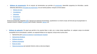  Software de programación: Es el conjunto de herramientas que permiten al programador desarrollar programas de informática, usando
diferentes alternativas y lenguajes de programación, de una manera práctica. Incluyen en forma básica:
 Editores de texto
 Compiladores
 Intérpretes
 Enlazadores
 Depuradores
Entornos de Desarrollo Integrados (IDE): Agrupan las anteriores herramientas, usualmente en un entorno visual, de forma tal que el programador no
necesite introducir múltiples comandos para compilar, interpretar, depurar, etc.
 Software de aplicación: Es aquel que permite a los usuarios llevar a cabo una o varias tareas específicas, en cualquier campo de actividad
susceptible de ser automatizado o asistido, con especial énfasis en los negocios. Incluye entre muchos otros:
 Aplicaciones para Control de sistemas y automatización industrial
 Aplicaciones ofimáticas
 Software educativo
 Software empresarial
 Bases de datos
 Telecomunicaciones (por ejemplo Internet y toda su estructura lógica)
 