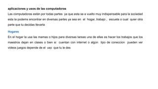aplicaciones y usos de las computadoras
Las computadoras están por todas partes ya que esta se a vuelto muy indispensable para la sociedad
esta la podems encontrar en diversas partes ya sea en el hogar, trabajo , escuela o cual quier otra
parte que tu decidas llevarla
Hogares
En el hogar la usa las mamas o hijos para diversas tareas una de ellas es hacer los trabajos que los
maestros dejan en clases o bien si cuentan con internet o algún tipo de coneccion pueden ver
videos juegos depende de el uso que tu le des
 