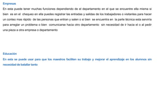 Empresas
En esta puede tener muchas funciones dependiendo de el departamento en el que se encuentre ella misma si
bien es en el chequeo en ella puedes registrar las entradas y salidas de los trabajadores o visitantes para hacer
un conteo mas rápido de las personas que entran y salen o si bien se encuentra en la parte técnica esta serviría
para arreglar un problema o bien comunicarse hacia otro departamento sin necesidad de ir hacia el o al pedir
una pieza a otra empresa o departamento
Educación
En esta se puede usar para que los maestros faciliten su trabajo y mejorar el aprendizaje en los alumnos sin
necesidad de batallar tanto
 