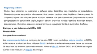 Programas y software
Muchos tipos diferentes de programas y software están disponibles para instalarlos en computadoras.
Algunos programas son gratuitos mientras que otros cuestan cientos o miles de dólares. Hay programas de
computadora para casi cualquier tipo de actividad deseada. Los tipos comunes de programas son aquellos
para propósitos de contabilidad, juegos, hojas de cálculo, propósitos fiscales y software de edición de fotos.
Los programas informáticos se pueden comprar en línea o en cualquier tienda de suministros de oficina.
Distingue el uso de la memoria ROM y RAM
Memoria ROM
Uso para almacenamiento
Los ordenadores domésticos a comienzos de los años 1980 venían con todo su sistema operativo en ROM y
solían arrancar en el promot de un intérprete BASIC. No había otra alternativa razonable ya que las unidades
de disco eran por entonces demasiado costosas. Incluso el IBM PC traía un BASIC en ROM que se cargaba
cuando no se introducía un disquete de arranque.
 
