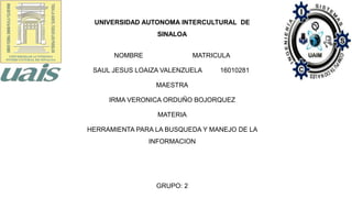 NOMBRE MATRICULA
SAUL JESUS LOAIZA VALENZUELA 16010281
MAESTRA
IRMA VERONICA ORDUÑO BOJORQUEZ
MATERIA
HERRAMIENTA PARA LA BUSQUEDA Y MANEJO DE LA
INFORMACION
GRUPO: 2
UNIVERSIDAD AUTONOMA INTERCULTURAL DE
SINALOA
 